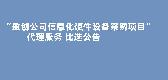 “盈创公司信息化硬件设备采购项目”代理服务 比选公告