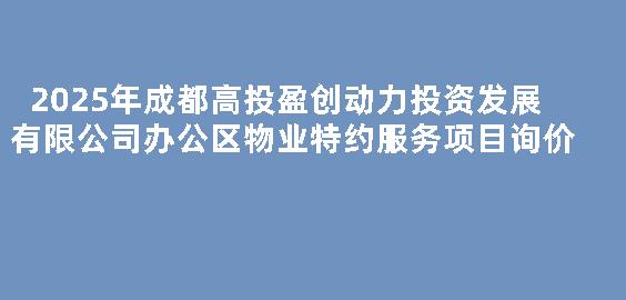 2025年成都高投盈创动力投资发展有限公司办公区物业特约服务项目询价